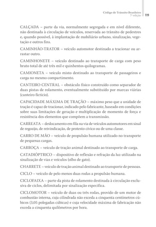 Código de Trânsito Brasileiro
7ª edição 119
CALÇADA – parte da via, normalmente segregada e em nível diferente,
não destinada à circulação de veículos, reservada ao trânsito de pedestres
e, quando possível, à implantação de mobiliário urbano, sinalização, vege-
tação e outros fins.
CAMINHÃO-TRATOR – veículo automotor destinado a tracionar ou ar-
rastar outro.
CAMINHONETE – veículo destinado ao transporte de carga com peso
bruto total de até três mil e quinhentos quilogramas.
CAMIONETA – veículo misto destinado ao transporte de passageiros e
carga no mesmo compartimento.
CANTEIRO CENTRAL – obstáculo físico construído como separador de
duas pistas de rolamento, eventualmente substituído por marcas viárias
(canteiro fictício).
CAPACIDADE MÁXIMA DE TRAÇÃO – máximo peso que a unidade de
tração é capaz de tracionar, indicado pelo fabricante, baseado em condições
sobre suas limitações de geração e multiplicação de momento de força e
resistência dos elementos que compõem a transmissão.
CARREATA – deslocamento em fila na via de veículos automotores em sinal
de regozijo, de reivindicação, de protesto cívico ou de uma classe.
CARRO DE MÃO – veículo de propulsão humana utilizado no transporte
de pequenas cargas.
CARROÇA – veículo de tração animal destinado ao transporte de carga.
CATADIÓPTRICO – dispositivo de reflexão e refração da luz utilizado na
sinalização de vias e veículos (olho de gato).
CHARRETE – veículo de tração animal destinado ao transporte de pessoas.
CICLO – veículo de pelo menos duas rodas a propulsão humana.
CICLOFAIXA – parte da pista de rolamento destinada à circulação exclu-
siva de ciclos, delimitada por sinalização específica.
CICLOMOTOR – veículo de duas ou três rodas, provido de um motor de
combustão interna, cuja cilindrada não exceda a cinquenta centímetros cú-
bicos (3,05 polegadas cúbicas) e cuja velocidade máxima de fabricação não
exceda a cinquenta quilômetros por hora.
 