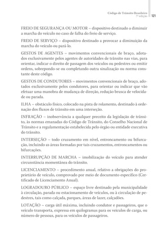 Código de Trânsito Brasileiro
7ª edição 121
FREIO DE SEGURANÇA OU MOTOR – dispositivo destinado a diminuir
a marcha do veículo no caso de falha do freio de serviço.
FREIO DE SERVIÇO – dispositivo destinado a provocar a diminuição da
marcha do veículo ou pará-lo.
GESTOS DE AGENTES – movimentos convencionais de braço, adota-
dos exclusivamente pelos agentes de autoridades de trânsito nas vias, para
orientar, indicar o direito de passagem dos veículos ou pedestres ou emitir
ordens, sobrepondo-se ou completando outra sinalização ou norma cons-
tante deste código.
GESTOS DE CONDUTORES – movimentos convencionais de braço, ado-
tados exclusivamente pelos condutores, para orientar ou indicar que vão
efetuar uma manobra de mudança de direção, redução brusca de velocida-
de ou parada.
ILHA – obstáculo físico, colocado na pista de rolamento, destinado à orde-
nação dos fluxos de trânsito em uma interseção.
INFRAÇÃO – inobservância a qualquer preceito da legislação de trânsi-
to, às normas emanadas do Código de Trânsito, do Conselho Nacional de
Trânsito e a regulamentação estabelecida pelo órgão ou entidade executiva
do trânsito.
INTERSEÇÃO – todo cruzamento em nível, entroncamento ou bifurca-
ção, incluindo as áreas formadas por tais cruzamentos, entroncamentos ou
bifurcações.
INTERRUPÇÃO DE MARCHA – imobilização do veículo para atender
circunstância momentânea do trânsito.
LICENCIAMENTO – procedimento anual, relativo a obrigações do pro-
prietário de veículo, comprovado por meio de documento específico (Cer-
tificado de Licenciamento Anual).
LOGRADOURO PÚBLICO – espaço livre destinado pela municipalidade
à circulação, parada ou estacionamento de veículos, ou à circulação de pe-
destres, tais como calçada, parques, áreas de lazer, calçadões.
LOTAÇÃO – carga útil máxima, incluindo condutor e passageiros, que o
veículo transporta, expressa em quilogramas para os veículos de carga, ou
número de pessoas, para os veículos de passageiros.
 
