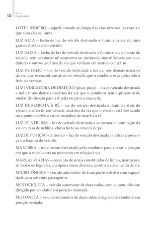 Série
Legislação
122
LOTE LINDEIRO – aquele situado ao longo das vias urbanas ou rurais e
que com elas se limita.
LUZ ALTA – facho de luz do veículo destinado a iluminar a via até uma
grande distância do veículo.
LUZ BAIXA – facho de luz do veículo destinada a iluminar a via diante do
veículo, sem ocasionar ofuscamento ou incômodo injustificáveis aos con-
dutores e outros usuários da via que venham em sentido contrário.
LUZ DE FREIO – luz do veículo destinada a indicar aos demais usuários
da via, que se encontram atrás do veículo, que o condutor está aplicando o
freio de serviço.
LUZ INDICADORA DE DIREÇÃO (pisca-pisca) – luz do veículo destinada
a indicar aos demais usuários da via que o condutor tem o propósito de
mudar de direção para a direita ou para a esquerda.
LUZ DE MARCHA À RÉ – luz do veículo destinada a iluminar atrás do
veículo e advertir aos demais usuários da via que o veículo está efetuando
ou a ponto de efetuar uma manobra de marcha à ré.
LUZ DE NEBLINA – luz do veículo destinada a aumentar a iluminação da
via em caso de neblina, chuva forte ou nuvens de pó.
LUZ DE POSIÇÃO (lanterna) – luz do veículo destinada a indicar a presen-
ça e a largura do veículo.
MANOBRA – movimento executado pelo condutor para alterar a posição
em que o veículo está no momento em relação à via.
MARCAS VIÁRIAS – conjunto de sinais constituídos de linhas, marcações,
símbolos ou legendas, em tipos e cores diversas, apostos ao pavimento da via.
MICRO-ÔNIBUS – veículo automotor de transporte coletivo com capaci-
dade para até vinte passageiros.
MOTOCICLETA – veículo automotor de duas rodas, com ou sem side-car,
dirigido por condutor em posição montada.
MOTONETA – veículo automotor de duas rodas, dirigido por condutor em
posição sentada.
 