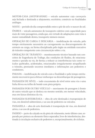 Código de Trânsito Brasileiro
7ª edição 123
MOTOR-CASA (MOTOR-HOME) – veículo automotor cuja carroçaria
seja fechada e destinada a alojamento, escritório, comércio ou finalidades
análogas.
NOITE – período do dia compreendido entre o pôr do sol e o nascer do sol.
ÔNIBUS – veículo automotor de transporte coletivo com capacidade para
mais de vinte passageiros, ainda que, em virtude de adaptações com vista à
maior comodidade destes, transporte número menor.
OPERAÇÃO DE CARGA E DESCARGA – imobilização do veículo, pelo
tempo estritamente necessário ao carregamento ou descarregamento de
animais ou carga, na forma disciplinada pelo órgão ou entidade executivo
de trânsito competente com circunscrição sobre a via.
OPERAÇÃO DE TRÂNSITO – monitoramento técnico baseado nos con-
ceitos de Engenharia de Tráfego, das condições de fluidez, de estaciona-
mento e parada na via, de forma a reduzir as interferências tais como ve-
ículos quebrados, acidentados, estacionados irregularmente atrapalhando
o trânsito, prestando socorros imediatos e informações aos pedestres e
condutores.
PARADA – imobilização do veículo com a finalidade e pelo tempo estrita-
mente necessário para efetuar embarque ou desembarque de passageiros.
PASSAGEM DE NÍVEL – todo cruzamento de nível entre uma via e uma
linha férrea ou trilho de bonde com pista própria.
PASSAGEM POR OUTRO VEÍCULO – movimento de passagem à frente
de outro veículo que se desloca no mesmo sentido, em menor velocidade,
mas em faixas distintas da via.
PASSAGEM SUBTERRÂNEA – obra de arte destinada à transposição de
vias, em desnível subterrâneo, e ao uso de pedestres ou veículos.
PASSARELA – obra de arte destinada à transposição de vias, em desnível
aéreo, e ao uso de pedestres.
PASSEIO – parte da calçada ou da pista de rolamento, neste último caso, se-
parada por pintura ou elemento físico separador, livre de interferências, des-
tinada à circulação exclusiva de pedestres e, excepcionalmente, de ciclistas.
 