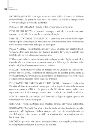 Série
Legislação
124
PATRULHAMENTO – função exercida pela Polícia Rodoviária Federal
com o objetivo de garantir obediência às normas de trânsito, assegurando
a livre circulação e evitando acidentes.
PERÍMETRO URBANO – limite entre área urbana e área rural.
PESO BRUTO TOTAL – peso máximo que o veículo transmite ao pavi-
mento, constituído da soma da tara mais a lotação.
PESO BRUTO TOTAL COMBINADO – peso máximo transmitido ao pa-
vimento pela combinação de um caminhão-trator mais seu semirreboque ou
do caminhão mais o seu reboque ou reboques.
PISCA-ALERTA – luz intermitente do veículo, utilizada em caráter de ad-
vertência, destinada a indicar aos demais usuários da via que o veículo está
imobilizado ou em situação de emergência.
PISTA – parte da via normalmente utilizada para a circulação de veículos,
identificada por elementos separadores ou por diferença de nível em rela-
ção às calçadas, ilhas ou aos canteiros centrais.
PLACAS – elementos colocados na posição vertical, fixados ao lado ou sus-
pensos sobre a pista, transmitindo mensagens de caráter permanente e,
eventualmente, variáveis, mediante símbolo ou legendas pré-reconhecidas
e legalmente instituídas como sinais de trânsito.
POLICIAMENTO OSTENSIVO DE TRÂNSITO – função exercida pelas
Polícias Militares com o objetivo de prevenir e reprimir atos relacionados
com a segurança pública e de garantir obediência às normas relativas à
segurança de trânsito, assegurando a livre circulação e evitando acidentes.
PONTE – obra de construção civil destinada a ligar margens opostas de
uma superfície líquida qualquer.
REBOQUE – veículo destinado a ser engatado atrás de um veículo automotor.
REGULAMENTAÇÃO DA VIA – implantação de sinalização de regula-
mentação pelo órgão ou entidade competente com circunscrição sobre a
via, definindo, entre outros, sentido de direção, tipo de estacionamento,
horários e dias.
REFÚGIO – parte da via, devidamente sinalizada e protegida, destinada ao
uso de pedestres durante a travessia da mesma.
 