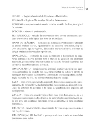 Código de Trânsito Brasileiro
7ª edição 125
RENACH – Registro Nacional de Condutores Habilitados.
RENAVAM – Registro Nacional de Veículos Automotores.
RETORNO – movimento de inversão total de sentido da direção original
de veículos.
RODOVIA – via rural pavimentada.
SEMIRREBOQUE – veículo de um ou mais eixos que se apoia na sua uni-
dade tratora ou é a ela ligado por meio de articulação.
SINAIS DE TRÂNSITO – elementos de sinalização viária que se utilizam
de placas, marcas viárias, equipamentos de controle luminosos, disposi-
tivos auxiliares, apitos e gestos, destinados exclusivamente a ordenar ou
dirigir o trânsito dos veículos e pedestres.
SINALIZAÇÃO – conjunto de sinais de trânsito e dispositivos de segu-
rança colocados na via pública com o objetivo de garantir sua utilização
adequada, possibilitando melhor fluidez no trânsito e maior segurança dos
veículos e pedestres que nela circulam.
SONS POR APITO – sinais sonoros, emitidos exclusivamente pelos agen-
tes da autoridade de trânsito nas vias, para orientar ou indicar o direito de
passagem dos veículos ou pedestres, sobrepondo-se ou completando sinali-
zação existente no local ou norma estabelecida neste código.
TARA – peso próprio do veículo, acrescido dos pesos da carroçaria e equi-
pamento, do combustível, das ferramentas e acessórios, da roda sobressa-
lente, do extintor de incêndio e do fluido de arrefecimento, expresso em
quilogramas.
TRAILER – reboque ou semirreboque tipo casa, com duas, quatro, ou seis
rodas, acoplado ou adaptado à traseira de automóvel ou camionete, utiliza-
do em geral em atividades turísticas como alojamento, ou para atividades
comerciais.
TRÂNSITO – movimentação e imobilização de veículos, pessoas e animais
nas vias terrestres.
TRANSPOSIÇÃO DE FAIXAS – passagem de um veículo de uma faixa
demarcada para outra.
 