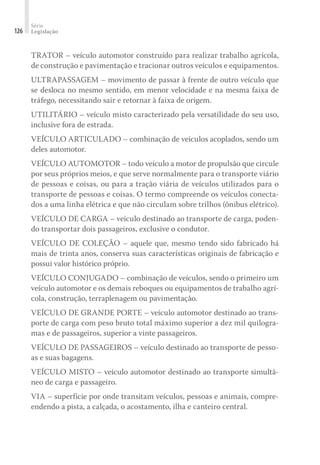 Série
Legislação
126
TRATOR – veículo automotor construído para realizar trabalho agrícola,
de construção e pavimentação e tracionar outros veículos e equipamentos.
ULTRAPASSAGEM – movimento de passar à frente de outro veículo que
se desloca no mesmo sentido, em menor velocidade e na mesma faixa de
tráfego, necessitando sair e retornar à faixa de origem.
UTILITÁRIO – veículo misto caracterizado pela versatilidade do seu uso,
inclusive fora de estrada.
VEÍCULO ARTICULADO – combinação de veículos acoplados, sendo um
deles automotor.
VEÍCULO AUTOMOTOR – todo veículo a motor de propulsão que circule
por seus próprios meios, e que serve normalmente para o transporte viário
de pessoas e coisas, ou para a tração viária de veículos utilizados para o
transporte de pessoas e coisas. O termo compreende os veículos conecta-
dos a uma linha elétrica e que não circulam sobre trilhos (ônibus elétrico).
VEÍCULO DE CARGA – veículo destinado ao transporte de carga, poden-
do transportar dois passageiros, exclusive o condutor.
VEÍCULO DE COLEÇÃO – aquele que, mesmo tendo sido fabricado há
mais de trinta anos, conserva suas características originais de fabricação e
possui valor histórico próprio.
VEÍCULO CONJUGADO – combinação de veículos, sendo o primeiro um
veículo automotor e os demais reboques ou equipamentos de trabalho agrí-
cola, construção, terraplenagem ou pavimentação.
VEÍCULO DE GRANDE PORTE – veículo automotor destinado ao trans-
porte de carga com peso bruto total máximo superior a dez mil quilogra-
mas e de passageiros, superior a vinte passageiros.
VEÍCULO DE PASSAGEIROS – veículo destinado ao transporte de pesso-
as e suas bagagens.
VEÍCULO MISTO – veículo automotor destinado ao transporte simultâ-
neo de carga e passageiro.
VIA – superfície por onde transitam veículos, pessoas e animais, compre-
endendo a pista, a calçada, o acostamento, ilha e canteiro central.
 