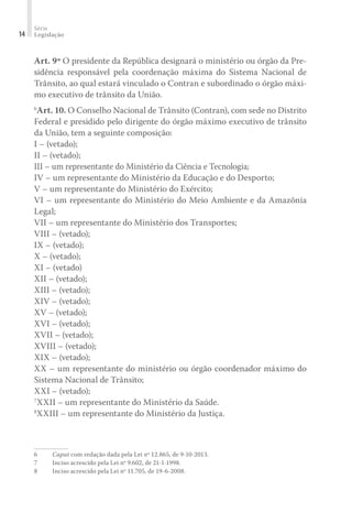 Série
Legislação
14
Art. 9º O presidente da República designará o ministério ou órgão da Pre-
sidência responsável pela coordenação máxima do Sistema Nacional de
Trânsito, ao qual estará vinculado o Contran e subordinado o órgão máxi-
mo executivo de trânsito da União.
6
Art. 10. O Conselho Nacional de Trânsito (Contran), com sede no Distrito
Federal e presidido pelo dirigente do órgão máximo executivo de trânsito
da União, tem a seguinte composição:
I – (vetado);
II – (vetado);
III – um representante do Ministério da Ciência e Tecnologia;
IV – um representante do Ministério da Educação e do Desporto;
V – um representante do Ministério do Exército;
VI – um representante do Ministério do Meio Ambiente e da Amazônia
Legal;
VII – um representante do Ministério dos Transportes;
VIII – (vetado);
IX – (vetado);
X – (vetado);
XI – (vetado)
XII – (vetado);
XIII – (vetado);
XIV – (vetado);
XV – (vetado);
XVI – (vetado);
XVII – (vetado);
XVIII – (vetado);
XIX – (vetado);
XX – um representante do ministério ou órgão coordenador máximo do
Sistema Nacional de Trânsito;
XXI – (vetado);
7
XXII – um representante do Ministério da Saúde.
8
XXIII – um representante do Ministério da Justiça.
6	 Caput com redação dada pela Lei nº 12.865, de 9-10-2013.
7	 Inciso acrescido pela Lei nº 9.602, de 21-1-1998.
8	 Inciso acrescido pela Lei nº 11.705, de 19-6-2008.
 
