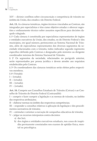 Série
Legislação
16
XIV – dirimir conflitos sobre circunscrição e competência de trânsito no
âmbito da União, dos estados e do Distrito Federal.
Art. 13. As câmaras temáticas, órgãos técnicos vinculados ao Contran, são
integradas por especialistas e têm como objetivo estudar e oferecer suges-
tões e embasamento técnico sobre assuntos específicos para decisões da-
quele colegiado.
§ 1º Cada câmara é constituída por especialistas representantes de órgãos
e entidades executivos da União, dos estados, ou do Distrito Federal e dos
municípios, em igual número, pertencentes ao Sistema Nacional de Trân-
sito, além de especialistas representantes dos diversos segmentos da so-
ciedade relacionados com o trânsito, todos indicados segundo regimento
específico definido pelo Contran e designados pelo ministro ou dirigente
coordenador máximo do Sistema Nacional de Trânsito.
§ 2º Os segmentos da sociedade, relacionados no parágrafo anterior,
serão representados por pessoa jurídica e devem atender aos requisitos
estabelecidos pelo Contran.
§ 3º Os coordenadores das câmaras temáticas serão eleitos pelos respecti-
vos membros.
§ 4º (Vetado):
I – (vetado);
II – (vetado);
III – (vetado);
IV – (vetado);
Art. 14. Compete aos Conselhos Estaduais de Trânsito (Cetran) e ao Con-
selho de Trânsito do Distrito Federal (Contrandife):
I – cumprir e fazer cumprir a legislação e as normas de trânsito, no âmbito
das respectivas atribuições;
II – elaborar normas no âmbito das respectivas competências;
III – responder a consultas relativas à aplicação da legislação e dos procedi-
mentos normativos de trânsito;
IV – estimular e orientar a execução de campanhas educativas de trânsito;
V – julgar os recursos interpostos contra decisões:
	 a) 	das Jari;
	 b) 	dos órgãos e entidades executivos estaduais, nos casos de inapti-
dão permanente constatados nos exames de aptidão física, men-
tal ou psicológica;
 