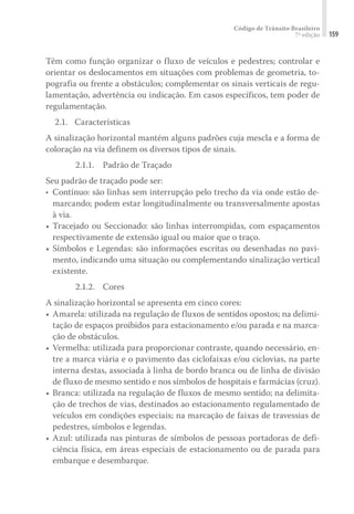 Código de Trânsito Brasileiro
7ª edição 159
Têm como função organizar o fluxo de veículos e pedestres; controlar e
orientar os deslocamentos em situações com problemas de geometria, to-
pografia ou frente a obstáculos; complementar os sinais verticais de regu-
lamentação, advertência ou indicação. Em casos específicos, tem poder de
regulamentação.
	 2.1. 	 Características
A sinalização horizontal mantém alguns padrões cuja mescla e a forma de
coloração na via definem os diversos tipos de sinais.
2.1.1.	 Padrão de Traçado
Seu padrão de traçado pode ser:
•	 	
Contínuo: são linhas sem interrupção pelo trecho da via onde estão de-
marcando; podem estar longitudinalmente ou transversalmente apostas
à via.
•		
Tracejado ou Seccionado: são linhas interrompidas, com espaçamentos
respectivamente de extensão igual ou maior que o traço.
•		
Símbolos e Legendas: são informações escritas ou desenhadas no pavi-
mento, indicando uma situação ou complementando sinalização vertical
existente.
2.1.2.	Cores
A sinalização horizontal se apresenta em cinco cores:
•		
Amarela: utilizada na regulação de fluxos de sentidos opostos; na delimi-
tação de espaços proibidos para estacionamento e/ou parada e na marca-
ção de obstáculos.
•		
Vermelha: utilizada para proporcionar contraste, quando necessário, en-
tre a marca viária e o pavimento das ciclofaixas e/ou ciclovias, na parte
interna destas, associada à linha de bordo branca ou de linha de divisão
de fluxo de mesmo sentido e nos símbolos de hospitais e farmácias (cruz).
•		
Branca: utilizada na regulação de fluxos de mesmo sentido; na delimita-
ção de trechos de vias, destinados ao estacionamento regulamentado de
veículos em condições especiais; na marcação de faixas de travessias de
pedestres, símbolos e legendas.
•		
Azul: utilizada nas pinturas de símbolos de pessoas portadoras de defi-
ciência física, em áreas especiais de estacionamento ou de parada para
embarque e desembarque.
 