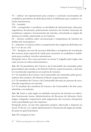 Código de Trânsito Brasileiro
7ª edição 17
VI – indicar um representante para compor a comissão examinadora de
candidatos portadores de deficiência física à habilitação para conduzir ve-
ículos automotores;
VII – (vetado);
VIII – acompanhar e coordenar as atividades de administração, educação,
engenharia, fiscalização, policiamento ostensivo de trânsito, formação de
condutores, registro e licenciamento de veículos, articulando os órgãos do
sistema no estado, reportando-se ao Contran;
IX – dirimir conflitos sobre circunscrição e competência de trânsito no
âmbito dos municípios; e
X – informar o Contran sobre o cumprimento das exigências definidas nos
§§ 1º e 2º do art. 333.
11
XI – designar, em caso de recursos deferidos e na hipótese de reavaliação
dos exames, junta especial de saúde para examinar os candidatos à habili-
tação para conduzir veículos automotores.
Parágrafo único. Dos casos previstos no inciso V, julgados pelo órgão, não
cabe recurso na esfera administrativa.
Art. 15. Os presidentes dos Cetran e do Contrandife são nomeados pelos
governadores dos estados e do Distrito Federal, respectivamente, e deverão
ter reconhecida experiência em matéria de trânsito.
§ 1º Os membros dos Cetran e do Contrandife são nomeados pelos gover-
nadores dos estados e do Distrito Federal, respectivamente.
§ 2º Os membros do Cetran e do Contrandife deverão ser pessoas de reco-
nhecida experiência em trânsito.
§ 3º O mandato dos membros do Cetran e do Contrandife é de dois anos,
admitida a recondução.
Art. 16. Junto a cada órgão ou entidade executivos de trânsito ou rodovi-
ário funcionarão Juntas Administrativas de Recursos de Infrações (Jari),
órgãos colegiados responsáveis pelo julgamento dos recursos interpostos
contra penalidades por eles impostas.
Parágrafo único. As Jari têm regimento próprio, observado o disposto no
inciso VI do art. 12, e apoio administrativo e financeiro do órgão ou entida-
de junto ao qual funcionem.
Art. 17. Compete às Jari:
11	 Inciso acrescido pela Lei nº 9.602, de 21-1-1998.
 