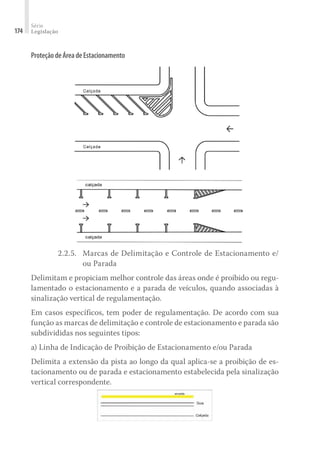 Série
Legislação
174
ProteçãodeÁreadeEstacionamento
2.2.5.	 Marcas de Delimitação e Controle de Estacionamento e/
ou Parada
Delimitam e propiciam melhor controle das áreas onde é proibido ou regu-
lamentado o estacionamento e a parada de veículos, quando associadas à
sinalização vertical de regulamentação.
Em casos específicos, tem poder de regulamentação. De acordo com sua
função as marcas de delimitação e controle de estacionamento e parada são
subdivididas nos seguintes tipos:
a) Linha de Indicação de Proibição de Estacionamento e/ou Parada
Delimita a extensão da pista ao longo da qual aplica-se a proibição de es-
tacionamento ou de parada e estacionamento estabelecida pela sinalização
vertical correspondente.
 