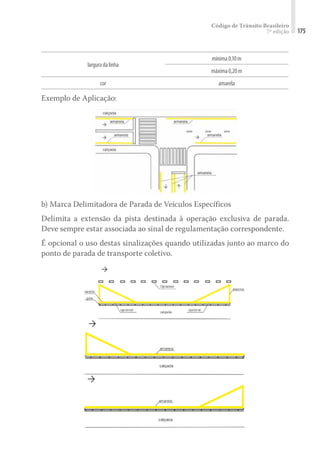 Código de Trânsito Brasileiro
7ª edição 175
larguradalinha
mínima0,10m
máxima0,20m
cor amarela
Exemplo de Aplicação:
b) Marca Delimitadora de Parada de Veículos Específicos
Delimita a extensão da pista destinada à operação exclusiva de parada.
Deve sempre estar associada ao sinal de regulamentação correspondente.
É opcional o uso destas sinalizações quando utilizadas junto ao marco do
ponto de parada de transporte coletivo.
 