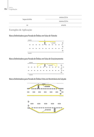Série
Legislação
176
larguradalinha
mínima0,10m
máxima0,20m
cor amarela
Exemplos de Aplicação:
MarcaDelimitadoraparaParadadeÔnibusemFaixadeTrânsito
MarcaDelimitadoraparaParadadeÔnibusemFaixadeEstacionamento
MarcaDelimitadoraparaParadadeÔnibusFeitaemReentrânciadaCalçada
 