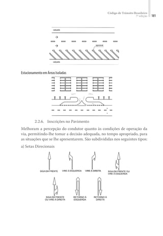 Código de Trânsito Brasileiro
7ª edição 181
EstacionamentoemÁreasIsoladas
2.2.6.	 Inscrições no Pavimento
Melhoram a percepção do condutor quanto às condições de operação da
via, permitindo-lhe tomar a decisão adequada, no tempo apropriado, para
as situações que se lhe apresentarem. São subdivididas nos seguintes tipos:
a) Setas Direcionais
 