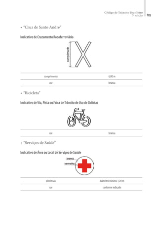 Código de Trânsito Brasileiro
7ª edição 185
•	“Cruz de Santo André”
IndicativodeCruzamentoRodoferroviário
comprimento 6,00m
cor branca
•	“Bicicleta”
IndicativodeVia,PistaouFaixadeTrânsitodeUsodeCiclistas
cor branca
•	“Serviços de Saúde”
IndicativodeÁreaouLocaldeServiçosdeSaúde
dimensão diâmetromínimo1,20m
cor conformeindicado
 