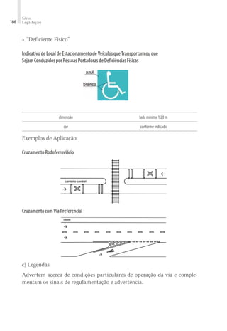 Série
Legislação
186
•	“Deficiente Físico”
IndicativodeLocaldeEstacionamentodeVeículosqueTransportamouque
SejamConduzidosporPessoasPortadorasdeDeficiênciasFísicas
dimensão ladomínimo1,20m
cor conformeindicado
Exemplos de Aplicação:
CruzamentoRodoferroviário
CruzamentocomViaPreferencial
c) Legendas
Advertem acerca de condições particulares de operação da via e comple-
mentam os sinais de regulamentação e advertência.
 