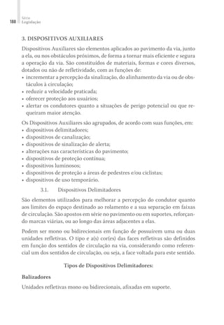 Série
Legislação
188
3. DISPOSITIVOS AUXILIARES
Dispositivos Auxiliares são elementos aplicados ao pavimento da via, junto
a ela, ou nos obstáculos próximos, de forma a tornar mais eficiente e segura
a operação da via. São constituídos de materiais, formas e cores diversos,
dotados ou não de refletividade, com as funções de:
•	incrementar a percepção da sinalização, do alinhamento da via ou de obs-
táculos à circulação;
•	reduzir a velocidade praticada;
•	oferecer proteção aos usuários;
•	alertar os condutores quanto a situações de perigo potencial ou que re-
queiram maior atenção.
Os Dispositivos Auxiliares são agrupados, de acordo com suas funções, em:
•	dispositivos delimitadores;
•	dispositivos de canalização;
•	dispositivos de sinalização de alerta;
•	alterações nas características do pavimento;
•	dispositivos de proteção contínua;
•	dispositivos luminosos;
•	dispositivos de proteção a áreas de pedestres e/ou ciclistas;
•	dispositivos de uso temporário.
3.1.	 Dispositivos Delimitadores
São elementos utilizados para melhorar a percepção do condutor quanto
aos limites do espaço destinado ao rolamento e a sua separação em faixas
de circulação. São apostos em série no pavimento ou em suportes, reforçan-
do marcas viárias, ou ao longo das áreas adjacentes a elas.
Podem ser mono ou bidirecionais em função de possuírem uma ou duas
unidades refletivas. O tipo e a(s) cor(es) das faces refletivas são definidos
em função dos sentidos de circulação na via, considerando como referen-
cial um dos sentidos de circulação, ou seja, a face voltada para este sentido.
Tipos de Dispositivos Delimitadores:
Balizadores
Unidades refletivas mono ou bidirecionais, afixadas em suporte.
 