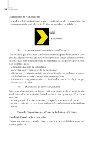 Série
Legislação
194
Marcadores de Alinhamento
Unidades refletivas fixadas em suporte, destinadas a alertar o condutor do
veículo quando houver alteração do alinhamento horizontal da via.
3.4.	 Alterações nas Características do Pavimento
São recursos que alteram as condições normais da pista de rolamento, quer
pela sua elevação com a utilização de dispositivos físicos colocados sobre a
mesma, quer pela mudança nítida de características do próprio pavimento.
São utilizados para:
•	estimular a redução da velocidade;
•	aumentar a aderência ou atrito do pavimento;
•	alterar a percepção do usuário quanto a alterações de ambiente e uso da
via, induzindo-o a adotar comportamento cauteloso;
•	incrementar a segurança e/ou criar facilidades para a circulação de pe-
destres e/ou ciclistas.
3.5.	 Dispositivos de Proteção Contínua
São elementos colocados de forma contínua e permanente ao longo da via,
confeccionados em material flexível, maleável ou rígido, que têm como
objetivo:
•	evitar que veículos e/ou pedestres transponham determinado local;
•	evitar ou dificultar a interferência de um fluxo de veículos sobre o fluxo
oposto.
Tipos de Dispositivos para Fluxo de Pedestres e Ciclistas:
Gradis de Canalização e Retenção
Devem ter altura máxima de 1,20 m e permitir intervisibilidade entre veí-
culos e pedestres.
 