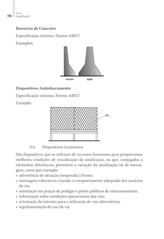 Série
Legislação
196
Barreiras de Concreto
Especificação mínima: Norma ABNT
Exemplos:
Dispositivos Antiofuscamento
Especificação mínima: Norma ABNT
Exemplo:
3.6.	 Dispositivos Luminosos
São dispositivos que se utilizam de recursos luminosos para proporcionar
melhores condições de visualização da sinalização, ou que, conjugados a
elementos eletrônicos, permitem a variação da sinalização ou de mensa-
gens, como por exemplo:
•	advertência de situação inesperada à frente;
•	mensagens educativas visando o comportamento adequado dos usuários
da via;
•	orientação em praças de pedágio e pátios públicos de estacionamento;
•	informação sobre condições operacionais das vias;
•	orientação do trânsito para a utilização de vias alternativas;
•	regulamentação de uso da via.
 