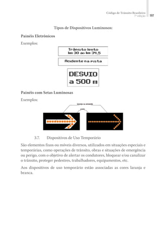Código de Trânsito Brasileiro
7ª edição 197
Tipos de Dispositivos Luminosos:
Painéis Eletrônicos
Exemplos:
Painéis com Setas Luminosas
Exemplos:
3.7. 	 Dispositivos de Uso Temporário
São elementos fixos ou móveis diversos, utilizados em situações especiais e
temporárias, como operações de trânsito, obras e situações de emergência
ou perigo, com o objetivo de alertar os condutores, bloquear e/ou canalizar
o trânsito, proteger pedestres, trabalhadores, equipamentos, etc.
Aos dispositivos de uso temporário estão associadas as cores laranja e
branca.
 