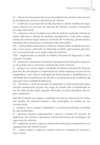 Código de Trânsito Brasileiro
7ª edição 21
IV – efetuar levantamento dos locais de acidentes de trânsito e dos serviços
de atendimento, socorro e salvamento de vítimas;
V – credenciar os serviços de escolta, fiscalizar e adotar medidas de segu-
rança relativas aos serviços de remoção de veículos, escolta e transporte
de carga indivisível;
VI – assegurar a livre circulação nas rodovias federais, podendo solicitar ao
órgão rodoviário a adoção de medidas emergenciais, e zelar pelo cumpri-
mento das normas legais relativas ao direito de vizinhança, promovendo a
interdição de construções e instalações não autorizadas;
VII – coletar dados estatísticos e elaborar estudos sobre acidentes de trân-
sito e suas causas, adotando ou indicando medidas operacionais preventi-
vas e encaminhando-os ao órgão rodoviário federal;
VIII – implementar as medidas da Política Nacional de Segurança e Edu-
cação de Trânsito;
IX – promover e participar de projetos e programas de educação e seguran-
ça, de acordo com as diretrizes estabelecidas pelo Contran;
X – integrar-se a outros órgãos e entidades do Sistema Nacional de Trânsito
para fins de arrecadação e compensação de multas impostas na área de sua
competência, com vistas à unificação do licenciamento, à simplificação e à
celeridade das transferências de veículos e de prontuários de condutores de
uma para outra unidade da federação;
XI – fiscalizar o nível de emissão de poluentes e ruído produzidos pelos
veículos automotores ou pela sua carga, de acordo com o estabelecido no
art. 66, além de dar apoio, quando solicitado, às ações específicas dos ór-
gãos ambientais.
Art. 21. Compete aos órgãos e entidades executivos rodoviários da União,
dos estados, do Distrito Federal e dos municípios, no âmbito de sua
circunscrição:
I – cumprir e fazer cumprir a legislação e as normas de trânsito, no âmbito
de suas atribuições;
II – planejar, projetar, regulamentar e operar o trânsito de veículos, de
pedestres e de animais, e promover o desenvolvimento da circulação e da
segurança de ciclistas;
III – implantar, manter e operar o sistema de sinalização, os dispositivos e os
equipamentos de controle viário;
IV – coletar dados e elaborar estudos sobre os acidentes de trânsito e
suas causas;
 