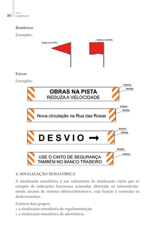 Série
Legislação
202
Bandeiras
Exemplos:
Faixas
Exemplos:
4. SINALIZAÇÃO SEMAFÓRICA
A sinalização semafórica é um subsistema da sinalização viária que se
compõe de indicações luminosas acionadas alternada ou intermitente-
mente através de sistema elétrico/eletrônico, cuja função é controlar os
deslocamentos.
Existem dois grupos:
•	a sinalização semafórica de regulamentação;
•	a sinalização semafórica de advertência.
 