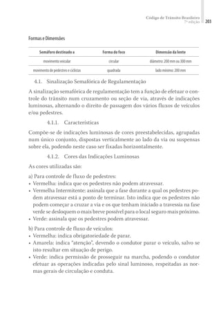 Código de Trânsito Brasileiro
7ª edição 203
FormaseDimensões
Semáforo destinado a Forma do foco Dimensão da lente
movimentoveicular circular diâmetro:200mmou300mm
movimentodepedestreseciclistas quadrada ladomínimo:200mm
	 4.1. 	 Sinalização Semafórica de Regulamentação
A sinalização semafórica de regulamentação tem a função de efetuar o con-
trole do trânsito num cruzamento ou seção de via, através de indicações
luminosas, alternando o direito de passagem dos vários fluxos de veículos
e/ou pedestres.
4.1.1.	Características
Compõe-se de indicações luminosas de cores preestabelecidas, agrupadas
num único conjunto, dispostas verticalmente ao lado da via ou suspensas
sobre ela, podendo neste caso ser fixadas horizontalmente.
4.1.2.	 Cores das Indicações Luminosas
As cores utilizadas são:
a) Para controle de fluxo de pedestres:
•	Vermelha: indica que os pedestres não podem atravessar.
•	Vermelha Intermitente: assinala que a fase durante a qual os pedestres po-
dem atravessar está a ponto de terminar. Isto indica que os pedestres não
podem começar a cruzar a via e os que tenham iniciado a travessia na fase
verde se desloquem o mais breve possível para o local seguro mais próximo.
•	Verde: assinala que os pedestres podem atravessar.
b) Para controle de fluxo de veículos:
•	Vermelha: indica obrigatoriedade de parar.
•	Amarela: indica “atenção”, devendo o condutor parar o veículo, salvo se
isto resultar em situação de perigo.
•	Verde: indica permissão de prosseguir na marcha, podendo o condutor
efetuar as operações indicadas pelo sinal luminoso, respeitadas as nor-
mas gerais de circulação e conduta.
 
