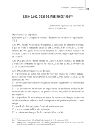 Código de Trânsito Brasileiro
7ª edição 213
LEI Nº9.602,DE21DE JANEIRO DE1998146
Dispõe sobre legislação de trânsito e dá
outras providências.
O presidente da República
Faço saber que o Congresso Nacional decreta e eu sanciono a seguinte lei:
147
[...]
Art. 4º O Fundo Nacional de Segurança e Educação de Trânsito (Funset),
a que se refere o parágrafo único do art. 320 da Lei nº 9.503, de 23 de se-
tembro de 1997, passa a custear as despesas do Departamento Nacional de
Trânsito (Denatran) relativas à operacionalização da segurança e educação
de trânsito.
Art. 5º A gestão do Funset caberá ao Departamento Nacional de Trânsito
(Denatran), conforme o disposto no inciso XII do art. 19 da Lei nº 9.503, de
23 de setembro de 1997.
Art. 6ºConstituem recursos do Funset:
I – o percentual de cinco por cento do valor das multas de trânsito arreca-
dadas, a que se refere o parágrafo único do art. 320 da Lei nº 9.503, de 23 de
setembro de 1997;
II – as dotações específicas consignadas na lei de orçamento ou em créditos
adicionais;
III – as doações ou patrocínios de organismos ou entidades nacionais, in-
ternacionais ou estrangeiras, de pessoas físicas ou jurídicas nacionais ou
estrangeiras;
IV – o produto da arrecadação de juros de mora e atualização monetária
incidentes sobre o valor das multas no percentual previsto no inciso I deste
artigo;
V – resultado das aplicações financeiras dos recursos;
VI – a reversão de saldos não aplicados;
VII – outras receitas que lhe forem atribuídas por lei.
146	 Publicada no Diário Oficial da União, Seção 1, de 22 de janeiro de 1998.
147	 As alterações expressas nos arts. 1º a 3º foram compiladas na Lei nº 9.503, de 23-9-1997 (Códi-
go de Trânsito Brasileiro), constante desta publicação.
 