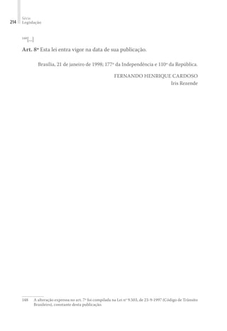 Série
Legislação
214
148
[...]
Art. 8º Esta lei entra vigor na data de sua publicação.
Brasília, 21 de janeiro de 1998; 177º da Independência e 110º da República.
FERNANDO HENRIQUE CARDOSO
Iris Rezende
148	 A alteração expressa no art. 7º foi compilada na Lei nº 9.503, de 23-9-1997 (Código de Trânsito
Brasileiro), constante desta publicação.
 