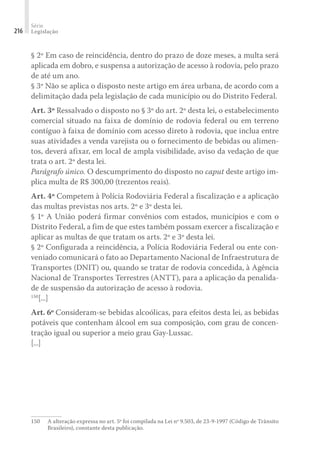 Série
Legislação
216
§ 2º Em caso de reincidência, dentro do prazo de doze meses, a multa será
aplicada em dobro, e suspensa a autorização de acesso à rodovia, pelo prazo
de até um ano.
§ 3º Não se aplica o disposto neste artigo em área urbana, de acordo com a
delimitação dada pela legislação de cada município ou do Distrito Federal.
Art. 3º Ressalvado o disposto no § 3º do art. 2º desta lei, o estabelecimento
comercial situado na faixa de domínio de rodovia federal ou em terreno
contíguo à faixa de domínio com acesso direto à rodovia, que inclua entre
suas atividades a venda varejista ou o fornecimento de bebidas ou alimen-
tos, deverá afixar, em local de ampla visibilidade, aviso da vedação de que
trata o art. 2º desta lei.
Parágrafo único. O descumprimento do disposto no caput deste artigo im-
plica multa de R$ 300,00 (trezentos reais).
Art. 4º Competem à Polícia Rodoviária Federal a fiscalização e a aplicação
das multas previstas nos arts. 2º e 3º desta lei.
§ 1º A União poderá firmar convênios com estados, municípios e com o
Distrito Federal, a fim de que estes também possam exercer a fiscalização e
aplicar as multas de que tratam os arts. 2º e 3º desta lei.
§ 2º Configurada a reincidência, a Polícia Rodoviária Federal ou ente con-
veniado comunicará o fato ao Departamento Nacional de Infraestrutura de
Transportes (DNIT) ou, quando se tratar de rodovia concedida, à Agência
Nacional de Transportes Terrestres (ANTT), para a aplicação da penalida-
de de suspensão da autorização de acesso à rodovia.
150
[...]
Art. 6º Consideram-se bebidas alcoólicas, para efeitos desta lei, as bebidas
potáveis que contenham álcool em sua composição, com grau de concen-
tração igual ou superior a meio grau Gay-Lussac.
[...]
150	 A alteração expressa no art. 5º foi compilada na Lei nº 9.503, de 23-9-1997 (Código de Trânsito
Brasileiro), constante desta publicação.
 