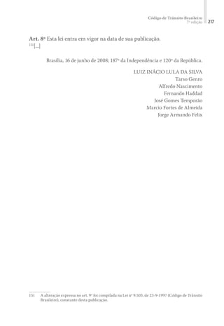 Código de Trânsito Brasileiro
7ª edição 217
Art. 8º Esta lei entra em vigor na data de sua publicação.
151
[...]
Brasília, 16 de junho de 2008; 187º da Independência e 120º da República.
LUIZ INÁCIO LULA DA SILVA
Tarso Genro
Alfredo Nascimento
Fernando Haddad
José Gomes Temporão
Marcio Fortes de Almeida
Jorge Armando Felix
151	 A alteração expressa no art. 9º foi compilada na Lei nº 9.503, de 23-9-1997 (Código de Trânsito
Brasileiro), constante desta publicação.
 