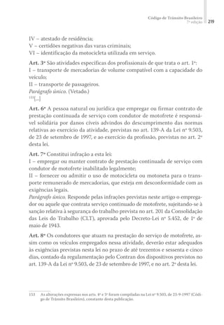 Código de Trânsito Brasileiro
7ª edição 219
IV – atestado de residência;
V – certidões negativas das varas criminais;
VI – identificação da motocicleta utilizada em serviço.
Art. 3º São atividades específicas dos profissionais de que trata o art. 1º:
I – transporte de mercadorias de volume compatível com a capacidade do
veículo;
II – transporte de passageiros.
Parágrafo único. (Vetado.)
153
[...]
Art. 6º A pessoa natural ou jurídica que empregar ou firmar contrato de
prestação continuada de serviço com condutor de motofrete é responsá-
vel solidária por danos cíveis advindos do descumprimento das normas
relativas ao exercício da atividade, previstas no art. 139-A da Lei nº 9.503,
de 23 de setembro de 1997, e ao exercício da profissão, previstas no art. 2º
desta lei.
Art. 7º Constitui infração a esta lei:
I – empregar ou manter contrato de prestação continuada de serviço com
condutor de motofrete inabilitado legalmente;
II – fornecer ou admitir o uso de motocicleta ou motoneta para o trans-
porte remunerado de mercadorias, que esteja em desconformidade com as
exigências legais.
Parágrafo único. Responde pelas infrações previstas neste artigo o emprega-
dor ou aquele que contrata serviço continuado de motofrete, sujeitando-se à
sanção relativa à segurança do trabalho prevista no art. 201 da Consolidação
das Leis do Trabalho (CLT), aprovada pelo Decreto-Lei nº 5.452, de 1º de
maio de 1943.
Art. 8º Os condutores que atuam na prestação do serviço de motofrete, as-
sim como os veículos empregados nessa atividade, deverão estar adequados
às exigências previstas nesta lei no prazo de até trezentos e sessenta e cinco
dias, contado da regulamentação pelo Contran dos dispositivos previstos no
art. 139-A da Lei nº 9.503, de 23 de setembro de 1997, e no art. 2º desta lei.
153	 As alterações expressas nos arts. 4º e 5º foram compiladas na Lei nº 9.503, de 23-9-1997 (Códi-
go de Trânsito Brasileiro), constante desta publicação.
 