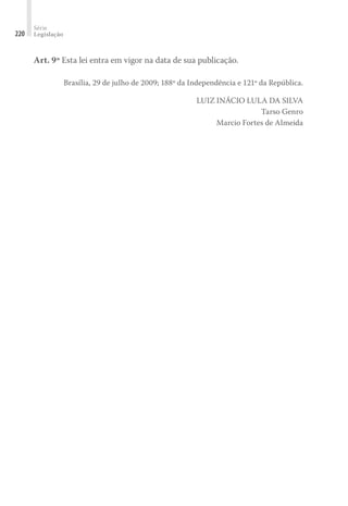 Série
Legislação
220
Art. 9º Esta lei entra em vigor na data de sua publicação.
Brasília, 29 de julho de 2009; 188º da Independência e 121º da República.
LUIZ INÁCIO LULA DA SILVA
Tarso Genro
Marcio Fortes de Almeida
 