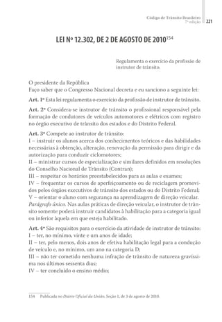 Código de Trânsito Brasileiro
7ª edição 221
LEI Nº12.302,DE2DE AGOSTO DE2010154
Regulamenta o exercício da profissão de
instrutor de trânsito.
O presidente da República
Faço saber que o Congresso Nacional decreta e eu sanciono a seguinte lei:
Art. 1º Esta lei regulamenta o exercício da profissão de instrutor de trânsito.
Art. 2º Considera-se instrutor de trânsito o profissional responsável pela
formação de condutores de veículos automotores e elétricos com registro
no órgão executivo de trânsito dos estados e do Distrito Federal.
Art. 3º Compete ao instrutor de trânsito:
I – instruir os alunos acerca dos conhecimentos teóricos e das habilidades
necessárias à obtenção, alteração, renovação da permissão para dirigir e da
autorização para conduzir ciclomotores;
II – ministrar cursos de especialização e similares definidos em resoluções
do Conselho Nacional de Trânsito (Contran);
III – respeitar os horários preestabelecidos para as aulas e exames;
IV – frequentar os cursos de aperfeiçoamento ou de reciclagem promovi-
dos pelos órgãos executivos de trânsito dos estados ou do Distrito Federal;
V – orientar o aluno com segurança na aprendizagem de direção veicular.
Parágrafo único. Nas aulas práticas de direção veicular, o instrutor de trân-
sito somente poderá instruir candidatos à habilitação para a categoria igual
ou inferior àquela em que esteja habilitado.
Art. 4º São requisitos para o exercício da atividade de instrutor de trânsito:
I – ter, no mínimo, vinte e um anos de idade;
II – ter, pelo menos, dois anos de efetiva habilitação legal para a condução
de veículo e, no mínimo, um ano na categoria D;
III – não ter cometido nenhuma infração de trânsito de natureza gravíssi-
ma nos últimos sessenta dias;
IV – ter concluído o ensino médio;
154	 Publicada no Diário Oficial da União, Seção 1, de 3 de agosto de 2010.
 