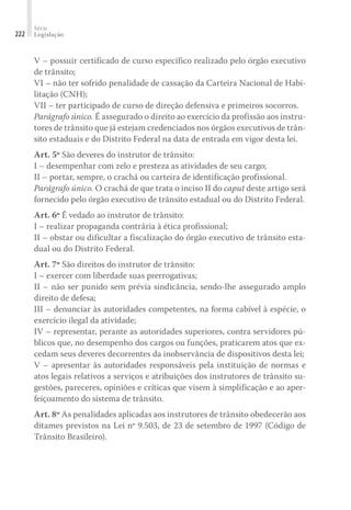 Série
Legislação
222
V – possuir certificado de curso específico realizado pelo órgão executivo
de trânsito;
VI – não ter sofrido penalidade de cassação da Carteira Nacional de Habi-
litação (CNH);
VII – ter participado de curso de direção defensiva e primeiros socorros.
Parágrafo único. É assegurado o direito ao exercício da profissão aos instru-
tores de trânsito que já estejam credenciados nos órgãos executivos de trân-
sito estaduais e do Distrito Federal na data de entrada em vigor desta lei.
Art. 5º São deveres do instrutor de trânsito:
I – desempenhar com zelo e presteza as atividades de seu cargo;
II – portar, sempre, o crachá ou carteira de identificação profissional.
Parágrafo único. O crachá de que trata o inciso II do caput deste artigo será
fornecido pelo órgão executivo de trânsito estadual ou do Distrito Federal.
Art. 6º É vedado ao instrutor de trânsito:
I – realizar propaganda contrária à ética profissional;
II – obstar ou dificultar a fiscalização do órgão executivo de trânsito esta-
dual ou do Distrito Federal.
Art. 7º São direitos do instrutor de trânsito:
I – exercer com liberdade suas prerrogativas;
II – não ser punido sem prévia sindicância, sendo-lhe assegurado amplo
direito de defesa;
III – denunciar às autoridades competentes, na forma cabível à espécie, o
exercício ilegal da atividade;
IV – representar, perante as autoridades superiores, contra servidores pú-
blicos que, no desempenho dos cargos ou funções, praticarem atos que ex-
cedam seus deveres decorrentes da inobservância de dispositivos desta lei;
V – apresentar às autoridades responsáveis pela instituição de normas e
atos legais relativos a serviços e atribuições dos instrutores de trânsito su-
gestões, pareceres, opiniões e críticas que visem à simplificação e ao aper-
feiçoamento do sistema de trânsito.
Art. 8º As penalidades aplicadas aos instrutores de trânsito obedecerão aos
ditames previstos na Lei nº 9.503, de 23 de setembro de 1997 (Código de
Trânsito Brasileiro).
 