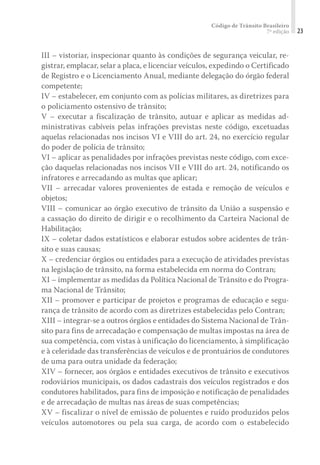 Código de Trânsito Brasileiro
7ª edição 23
III – vistoriar, inspecionar quanto às condições de segurança veicular, re-
gistrar, emplacar, selar a placa, e licenciar veículos, expedindo o Certificado
de Registro e o Licenciamento Anual, mediante delegação do órgão federal
competente;
IV – estabelecer, em conjunto com as polícias militares, as diretrizes para
o policiamento ostensivo de trânsito;
V – executar a fiscalização de trânsito, autuar e aplicar as medidas ad-
ministrativas cabíveis pelas infrações previstas neste código, excetuadas
aquelas relacionadas nos incisos VI e VIII do art. 24, no exercício regular
do poder de polícia de trânsito;
VI – aplicar as penalidades por infrações previstas neste código, com exce-
ção daquelas relacionadas nos incisos VII e VIII do art. 24, notificando os
infratores e arrecadando as multas que aplicar;
VII – arrecadar valores provenientes de estada e remoção de veículos e
objetos;
VIII – comunicar ao órgão executivo de trânsito da União a suspensão e
a cassação do direito de dirigir e o recolhimento da Carteira Nacional de
Habilitação;
IX – coletar dados estatísticos e elaborar estudos sobre acidentes de trân-
sito e suas causas;
X – credenciar órgãos ou entidades para a execução de atividades previstas
na legislação de trânsito, na forma estabelecida em norma do Contran;
XI – implementar as medidas da Política Nacional de Trânsito e do Progra-
ma Nacional de Trânsito;
XII – promover e participar de projetos e programas de educação e segu-
rança de trânsito de acordo com as diretrizes estabelecidas pelo Contran;
XIII – integrar-se a outros órgãos e entidades do Sistema Nacional de Trân-
sito para fins de arrecadação e compensação de multas impostas na área de
sua competência, com vistas à unificação do licenciamento, à simplificação
e à celeridade das transferências de veículos e de prontuários de condutores
de uma para outra unidade da federação;
XIV – fornecer, aos órgãos e entidades executivos de trânsito e executivos
rodoviários municipais, os dados cadastrais dos veículos registrados e dos
condutores habilitados, para fins de imposição e notificação de penalidades
e de arrecadação de multas nas áreas de suas competências;
XV – fiscalizar o nível de emissão de poluentes e ruído produzidos pelos
veículos automotores ou pela sua carga, de acordo com o estabelecido
 