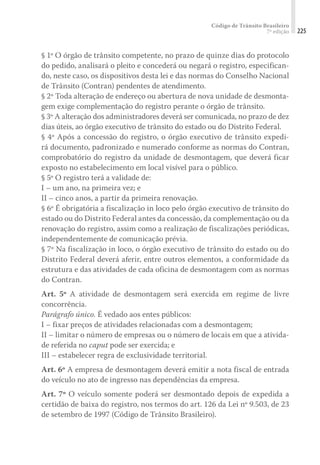 Código de Trânsito Brasileiro
7ª edição 225
§ 1º O órgão de trânsito competente, no prazo de quinze dias do protocolo
do pedido, analisará o pleito e concederá ou negará o registro, especifican-
do, neste caso, os dispositivos desta lei e das normas do Conselho Nacional
de Trânsito (Contran) pendentes de atendimento.
§ 2º Toda alteração de endereço ou abertura de nova unidade de desmonta-
gem exige complementação do registro perante o órgão de trânsito.
§ 3º A alteração dos administradores deverá ser comunicada, no prazo de dez
dias úteis, ao órgão executivo de trânsito do estado ou do Distrito Federal.
§ 4º Após a concessão do registro, o órgão executivo de trânsito expedi-
rá documento, padronizado e numerado conforme as normas do Contran,
comprobatório do registro da unidade de desmontagem, que deverá ficar
exposto no estabelecimento em local visível para o público.
§ 5º O registro terá a validade de:
I – um ano, na primeira vez; e
II – cinco anos, a partir da primeira renovação.
§ 6º É obrigatória a fiscalização in loco pelo órgão executivo de trânsito do
estado ou do Distrito Federal antes da concessão, da complementação ou da
renovação do registro, assim como a realização de fiscalizações periódicas,
independentemente de comunicação prévia.
§ 7º Na fiscalização in loco, o órgão executivo de trânsito do estado ou do
Distrito Federal deverá aferir, entre outros elementos, a conformidade da
estrutura e das atividades de cada oficina de desmontagem com as normas
do Contran.
Art. 5º A atividade de desmontagem será exercida em regime de livre
concorrência.
Parágrafo único. É vedado aos entes públicos:
I – fixar preços de atividades relacionadas com a desmontagem;
II – limitar o número de empresas ou o número de locais em que a ativida-
de referida no caput pode ser exercida; e
III – estabelecer regra de exclusividade territorial.
Art. 6º A empresa de desmontagem deverá emitir a nota fiscal de entrada
do veículo no ato de ingresso nas dependências da empresa.
Art. 7º O veículo somente poderá ser desmontado depois de expedida a
certidão de baixa do registro, nos termos do art. 126 da Lei nº 9.503, de 23
de setembro de 1997 (Código de Trânsito Brasileiro).
 