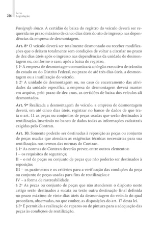 Série
Legislação
226
Parágrafo único. A certidão de baixa do registro do veículo deverá ser re-
querida no prazo máximo de cinco dias úteis do ato de ingresso nas depen-
dências da empresa de desmontagem.
Art. 8º O veículo deverá ser totalmente desmontado ou receber modifica-
ções que o deixem totalmente sem condições de voltar a circular no prazo
de dez dias úteis após o ingresso nas dependências da unidade de desmon-
tagem ou, conforme o caso, após a baixa do registro.
§ 1º A empresa de desmontagem comunicará ao órgão executivo de trânsito
do estado ou do Distrito Federal, no prazo de até três dias úteis, a desmon-
tagem ou a inutilização do veículo.
§ 2º A unidade de desmontagem ou, no caso de encerramento das ativi-
dades da unidade específica, a empresa de desmontagem deverá manter
em arquivo, pelo prazo de dez anos, as certidões de baixa dos veículos ali
desmontados.
Art. 9º Realizada a desmontagem do veículo, a empresa de desmontagem
deverá, em até cinco dias úteis, registrar no banco de dados de que tra-
ta o art. 11 as peças ou conjuntos de peças usadas que serão destinados à
reutilização, inserindo no banco de dados todas as informações cadastrais
exigidas pelo Contran.
Art. 10. Somente poderão ser destinadas à reposição as peças ou conjunto
de peças usadas que atendam as exigências técnicas necessárias para sua
reutilização, nos termos das normas do Contran.
§ 1º As normas do Contran deverão prever, entre outros elementos:
I – os requisitos de segurança;
II – o rol de peças ou conjunto de peças que não poderão ser destinados à
reposição;
III – os parâmetros e os critérios para a verificação das condições da peça
ou conjunto de peças usadas para fins de reutilização; e
IV – a forma de rastreabilidade.
§ 2º As peças ou conjunto de peças que não atenderem o disposto neste
artigo serão destinados a sucata ou terão outra destinação final definida
no prazo máximo de vinte dias úteis da desmontagem do veículo do qual
procedam, observadas, no que couber, as disposições do art. 17 desta lei.
§ 3º É permitida a realização de reparos ou de pintura para a adequação das
peças às condições de reutilização.
 