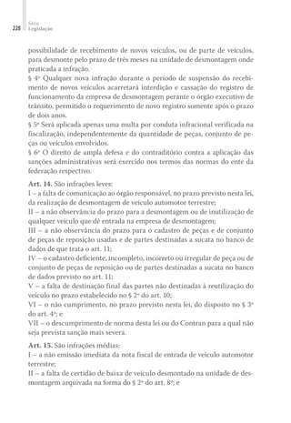 Série
Legislação
228
possibilidade de recebimento de novos veículos, ou de parte de veículos,
para desmonte pelo prazo de três meses na unidade de desmontagem onde
praticada a infração.
§ 4º Qualquer nova infração durante o período de suspensão do recebi-
mento de novos veículos acarretará interdição e cassação do registro de
funcionamento da empresa de desmontagem perante o órgão executivo de
trânsito, permitido o requerimento de novo registro somente após o prazo
de dois anos.
§ 5º Será aplicada apenas uma multa por conduta infracional verificada na
fiscalização, independentemente da quantidade de peças, conjunto de pe-
ças ou veículos envolvidos.
§ 6º O direito de ampla defesa e do contraditório contra a aplicação das
sanções administrativas será exercido nos termos das normas do ente da
federação respectivo.
Art. 14. São infrações leves:
I – a falta de comunicação ao órgão responsável, no prazo previsto nesta lei,
da realização de desmontagem de veículo automotor terrestre;
II – a não observância do prazo para a desmontagem ou de inutilização de
qualquer veículo que dê entrada na empresa de desmontagem;
III – a não observância do prazo para o cadastro de peças e de conjunto
de peças de reposição usadas e de partes destinadas a sucata no banco de
dados de que trata o art. 11;
IV – o cadastro deficiente, incompleto, incorreto ou irregular de peça ou de
conjunto de peças de reposição ou de partes destinadas a sucata no banco
de dados previsto no art. 11;
V – a falta de destinação final das partes não destinadas à reutilização do
veículo no prazo estabelecido no § 2º do art. 10;
VI – o não cumprimento, no prazo previsto nesta lei, do disposto no § 3º
do art. 4º; e
VII – o descumprimento de norma desta lei ou do Contran para a qual não
seja prevista sanção mais severa.
Art. 15. São infrações médias:
I – a não emissão imediata da nota fiscal de entrada de veículo automotor
terrestre;
II – a falta de certidão de baixa de veículo desmontado na unidade de des-
montagem arquivada na forma do § 2º do art. 8º; e
 