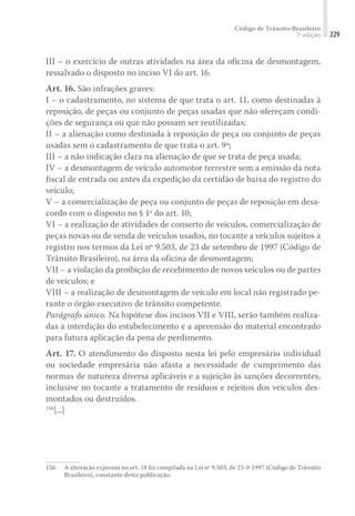 Código de Trânsito Brasileiro
7ª edição 229
III – o exercício de outras atividades na área da oficina de desmontagem,
ressalvado o disposto no inciso VI do art. 16.
Art. 16. São infrações graves:
I – o cadastramento, no sistema de que trata o art. 11, como destinadas à
reposição, de peças ou conjunto de peças usadas que não ofereçam condi-
ções de segurança ou que não possam ser reutilizadas;
II – a alienação como destinada à reposição de peça ou conjunto de peças
usadas sem o cadastramento de que trata o art. 9º;
III – a não indicação clara na alienação de que se trata de peça usada;
IV – a desmontagem de veículo automotor terrestre sem a emissão da nota
fiscal de entrada ou antes da expedição da certidão de baixa do registro do
veículo;
V – a comercialização de peça ou conjunto de peças de reposição em desa-
cordo com o disposto no § 1º do art. 10;
VI – a realização de atividades de conserto de veículos, comercialização de
peças novas ou de venda de veículos usados, no tocante a veículos sujeitos a
registro nos termos da Lei nº 9.503, de 23 de setembro de 1997 (Código de
Trânsito Brasileiro), na área da oficina de desmontagem;
VII – a violação da proibição de recebimento de novos veículos ou de partes
de veículos; e
VIII – a realização de desmontagem de veículo em local não registrado pe-
rante o órgão executivo de trânsito competente.
Parágrafo único. Na hipótese dos incisos VII e VIII, serão também realiza-
das a interdição do estabelecimento e a apreensão do material encontrado
para futura aplicação da pena de perdimento.
Art. 17. O atendimento do disposto nesta lei pelo empresário individual
ou sociedade empresária não afasta a necessidade de cumprimento das
normas de natureza diversa aplicáveis e a sujeição às sanções decorrentes,
inclusive no tocante a tratamento de resíduos e rejeitos dos veículos des-
montados ou destruídos.
156
[...]
156	 A alteração expressa no art. 18 foi compilada na Lei nº 9.503, de 23-9-1997 (Código de Trânsito
Brasileiro), constante desta publicação.
 