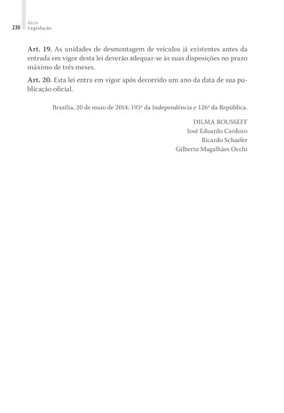 Série
Legislação
230
Art. 19. As unidades de desmontagem de veículos já existentes antes da
entrada em vigor desta lei deverão adequar-se às suas disposições no prazo
máximo de três meses.
Art. 20. Esta lei entra em vigor após decorrido um ano da data de sua pu-
blicação oficial.
Brasília, 20 de maio de 2014; 193º da Independência e 126º da República.
DILMA ROUSSEFF
José Eduardo Cardozo
Ricardo Schaefer
Gilberto Magalhães Occhi
 