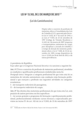Código de Trânsito Brasileiro
7ª edição 231
LEI Nº13.103,DE2DE MARÇO DE2015157
(LeidoCaminhoneiro)
Dispõe sobre o exercício da profissão de
motorista; altera a Consolidação das Leis
do Trabalho (CLT), aprovada pelo Decre-
to-Lei nº 5.452, de 1º de maio de 1943, e
as Leis nos
9.503, de 23 de setembro de
1997 (Código de Trânsito Brasileiro), e
11.442, de 5 de janeiro de 2007 (empresas
e transportadores autônomos de carga),
para disciplinar a jornada de trabalho e
o tempo de direção do motorista profis-
sional; altera a Lei nº 7.408, de 25 de no-
vembro de 1985; revoga dispositivos da
Lei nº 12.619, de 30 de abril de 2012; e dá
outras providências.
A presidenta da República
Faço saber que o Congresso Nacional decreta e eu sanciono a seguinte lei:
Art. 1º É livre o exercício da profissão de motorista profissional, atendidas
as condições e qualificações profissionais estabelecidas nesta lei.
Parágrafo único. Integram a categoria profissional de que trata esta lei os
motoristas de veículos automotores cuja condução exija formação profis-
sional e que exerçam a profissão nas seguintes atividades ou categorias
econômicas:
I – de transporte rodoviário de passageiros;
II – de transporte rodoviário de cargas.
Art. 2º São direitos dos motoristas profissionais de que trata esta Lei, sem
prejuízo de outros previstos em leis específicas:
I – ter acesso gratuito a programas de formação e aperfeiçoamento profis-
sional, preferencialmente mediante cursos técnicos e especializados pre-
vistos no inciso IV do art. 145 da Lei nº 9.503, de 23 de setembro de 1997
157	 Publicada no Diário Oficial da União, Seção 1, de 3 de março de 2015.
 