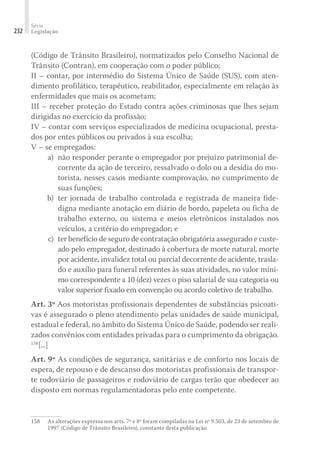 Série
Legislação
232
(Código de Trânsito Brasileiro), normatizados pelo Conselho Nacional de
Trânsito (Contran), em cooperação com o poder público;
II – contar, por intermédio do Sistema Único de Saúde (SUS), com aten-
dimento profilático, terapêutico, reabilitador, especialmente em relação às
enfermidades que mais os acometam;
III – receber proteção do Estado contra ações criminosas que lhes sejam
dirigidas no exercício da profissão;
IV – contar com serviços especializados de medicina ocupacional, presta-
dos por entes públicos ou privados à sua escolha;
V – se empregados:
	 a)	 não responder perante o empregador por prejuízo patrimonial de-
corrente da ação de terceiro, ressalvado o dolo ou a desídia do mo-
torista, nesses casos mediante comprovação, no cumprimento de
suas funções;
	 b)	ter jornada de trabalho controlada e registrada de maneira fide-
digna mediante anotação em diário de bordo, papeleta ou ficha de
trabalho externo, ou sistema e meios eletrônicos instalados nos
veículos, a critério do empregador; e
	 c)	 ter benefício de seguro de contratação obrigatória assegurado e custe-
ado pelo empregador, destinado à cobertura de morte natural, morte
por acidente, invalidez total ou parcial decorrente de acidente, trasla-
do e auxílio para funeral referentes às suas atividades, no valor míni-
mo correspondente a 10 (dez) vezes o piso salarial de sua categoria ou
valor superior fixado em convenção ou acordo coletivo de trabalho.
Art. 3º Aos motoristas profissionais dependentes de substâncias psicoati-
vas é assegurado o pleno atendimento pelas unidades de saúde municipal,
estadual e federal, no âmbito do Sistema Único de Saúde, podendo ser reali-
zados convênios com entidades privadas para o cumprimento da obrigação.
158
[...]
Art. 9º As condições de segurança, sanitárias e de conforto nos locais de
espera, de repouso e de descanso dos motoristas profissionais de transpor-
te rodoviário de passageiros e rodoviário de cargas terão que obedecer ao
disposto em normas regulamentadoras pelo ente competente.
158	 As alterações expressa nos arts. 7º e 8º foram compiladas na Lei nº 9.503, de 23 de setembro de
1997 (Código de Trânsito Brasileiro), constante desta publicação.
 