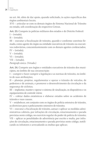 Série
Legislação
24
no art. 66, além de dar apoio, quando solicitado, às ações específicas dos
órgãos ambientais locais;
XVI – articular-se com os demais órgãos do Sistema Nacional de Trânsito
no estado, sob coordenação do respectivo Cetran.
Art. 23. Compete às polícias militares dos estados e do Distrito Federal:
I – (vetado);
II – (vetado);
III – executar a fiscalização de trânsito, quando e conforme convênio fir-
mado, como agente do órgão ou entidade executivos de trânsito ou executi-
vos rodoviários, concomitantemente com os demais agentes credenciados;
IV – (vetado);
V – (vetado);
VI – (vetado);
VII – (vetado).
Parágrafo único. (Vetado.)
Art. 24. Compete aos órgãos e entidades executivos de trânsito dos muni-
cípios, no âmbito de sua circunscrição:
I – cumprir e fazer cumprir a legislação e as normas de trânsito, no âmbi-
to de suas atribuições;
II – planejar, projetar, regulamentar e operar o trânsito de veículos, de
pedestres e de animais, e promover o desenvolvimento da circulação e da
segurança de ciclistas;
III – implantar, manter e operar o sistema de sinalização, os dispositivos e os
equipamentos de controle viário;
IV – coletar dados estatísticos e elaborar estudos sobre os acidentes de
trânsito e suas causas;
V – estabelecer, em conjunto com os órgãos de polícia ostensiva de trânsito,
as diretrizes para o policiamento ostensivo de trânsito;
VI – executar a fiscalização de trânsito, autuar e aplicar as medidas admi-
nistrativas cabíveis, por infrações de circulação, estacionamento e parada
previstas neste código, no exercício regular do poder de polícia de trânsito;
VII – aplicar as penalidades de advertência por escrito e multa, por infra-
ções de circulação, estacionamento e parada previstas neste código, notifi-
cando os infratores e arrecadando as multas que aplicar;
 