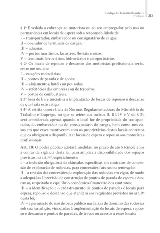 Código de Trânsito Brasileiro
7ª edição 233
§ 1º É vedada a cobrança ao motorista ou ao seu empregador pelo uso ou
permanência em locais de espera sob a responsabilidade de:
I – transportador, embarcador ou consignatário de cargas;
II – operador de terminais de cargas;
III – aduanas;
IV – portos marítimos, lacustres, fluviais e secos;
V – terminais ferroviários, hidroviários e aeroportuários.
§ 2º Os locais de repouso e descanso dos motoristas profissionais serão,
entre outros, em:
I – estações rodoviárias;
II – pontos de parada e de apoio;
III – alojamentos, hotéis ou pousadas;
IV – refeitórios das empresas ou de terceiros;
V – postos de combustíveis.
§ 3º Será de livre iniciativa a implantação de locais de repouso e descanso
de que trata este artigo.
§ 4º A estrita observância às Normas Regulamentadoras do Ministério do
Trabalho e Emprego, no que se refere aos incisos II, III, IV e V do § 2º,
será considerada apenas quando o local for de propriedade do transpor-
tador, do embarcador ou do consignatário de cargas, bem como nos ca-
sos em que esses mantiverem com os proprietários destes locais contratos
que os obriguem a disponibilizar locais de espera e repouso aos motoristas
profissionais.
Art. 10. O poder público adotará medidas, no prazo de até 5 (cinco) anos
a contar da vigência desta lei, para ampliar a disponibilidade dos espaços
previstos no art. 9º, especialmente:
I – a inclusão obrigatória de cláusulas específicas em contratos de conces-
são de exploração de rodovias, para concessões futuras ou renovação;
II – a revisão das concessões de exploração das rodovias em vigor, de modo
a adequá-las à previsão de construção de pontos de parada de espera e des-
canso, respeitado o equilíbrio econômico-financeiro dos contratos;
III – a identificação e o cadastramento de pontos de paradas e locais para
espera, repouso e descanso que atendam aos requisitos previstos no art. 9º
desta lei;
IV – a permissão do uso de bem público nas faixas de domínio das rodovias
sob sua jurisdição, vinculadas à implementação de locais de espera, repou-
so e descanso e pontos de paradas, de trevos ou acessos a esses locais;
 
