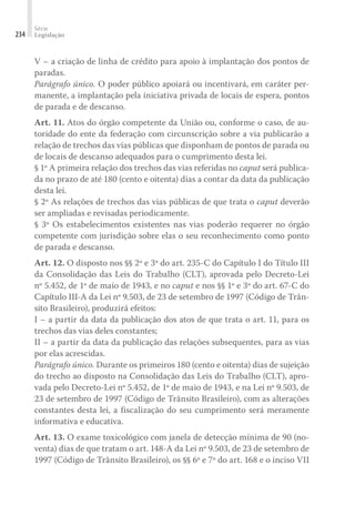 Série
Legislação
234
V – a criação de linha de crédito para apoio à implantação dos pontos de
paradas.
Parágrafo único. O poder público apoiará ou incentivará, em caráter per-
manente, a implantação pela iniciativa privada de locais de espera, pontos
de parada e de descanso.
Art. 11. Atos do órgão competente da União ou, conforme o caso, de au-
toridade do ente da federação com circunscrição sobre a via publicarão a
relação de trechos das vias públicas que disponham de pontos de parada ou
de locais de descanso adequados para o cumprimento desta lei.
§ 1º A primeira relação dos trechos das vias referidas no caput será publica-
da no prazo de até 180 (cento e oitenta) dias a contar da data da publicação
desta lei.
§ 2º As relações de trechos das vias públicas de que trata o caput deverão
ser ampliadas e revisadas periodicamente.
§ 3º Os estabelecimentos existentes nas vias poderão requerer no órgão
competente com jurisdição sobre elas o seu reconhecimento como ponto
de parada e descanso.
Art. 12. O disposto nos §§ 2º e 3º do art. 235-C do Capítulo I do Título III
da Consolidação das Leis do Trabalho (CLT), aprovada pelo Decreto-Lei
nº 5.452, de 1º de maio de 1943, e no caput e nos §§ 1º e 3º do art. 67-C do
Capítulo III-A da Lei nº 9.503, de 23 de setembro de 1997 (Código de Trân-
sito Brasileiro), produzirá efeitos:
I – a partir da data da publicação dos atos de que trata o art. 11, para os
trechos das vias deles constantes;
II – a partir da data da publicação das relações subsequentes, para as vias
por elas acrescidas.
Parágrafo único. Durante os primeiros 180 (cento e oitenta) dias de sujeição
do trecho ao disposto na Consolidação das Leis do Trabalho (CLT), apro-
vada pelo Decreto-Lei nº 5.452, de 1º de maio de 1943, e na Lei nº 9.503, de
23 de setembro de 1997 (Código de Trânsito Brasileiro), com as alterações
constantes desta lei, a fiscalização do seu cumprimento será meramente
informativa e educativa.
Art. 13. O exame toxicológico com janela de detecção mínima de 90 (no-
venta) dias de que tratam o art. 148-A da Lei nº 9.503, de 23 de setembro de
1997 (Código de Trânsito Brasileiro), os §§ 6º e 7º do art. 168 e o inciso VII
 
