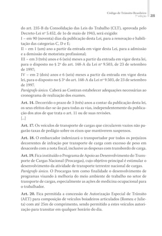 Código de Trânsito Brasileiro
7ª edição 235
do art. 235-B da Consolidação das Leis do Trabalho (CLT), aprovada pelo
Decreto-Lei nº 5.452, de 1o de maio de 1943, será exigido:
I – em 90 (noventa) dias da publicação desta Lei, para a renovação e habili-
tação das categorias C, D e E;
II – em 1 (um) ano a partir da entrada em vigor desta Lei, para a admissão
e a demissão de motorista profissional;
III – em 3 (três) anos e 6 (seis) meses a partir da entrada em vigor desta lei,
para o disposto no § 2º do art. 148-A da Lei nº 9.503, de 23 de setembro
de 1997;
IV – em 2 (dois) anos e 6 (seis) meses a partir da entrada em vigor desta
lei, para o disposto no § 3º do art. 148-A da Lei nº 9.503, de 23 de setembro
de 1997.
Parágrafo único. Caberá ao Contran estabelecer adequações necessárias ao
cronograma de realização dos exames.
Art. 14. Decorrido o prazo de 3 (três) anos a contar da publicação desta lei,
os seus efeitos dar-se-ão para todas as vias, independentemente da publica-
ção dos atos de que trata o art. 11 ou de suas revisões.
[...]
Art. 17. Os veículos de transporte de cargas que circularem vazios não pa-
garão taxas de pedágio sobre os eixos que mantiverem suspensos.
Art. 18. O embarcador indenizará o transportador por todos os prejuízos
decorrentes de infração por transporte de carga com excesso de peso em
desacordo com a nota fiscal, inclusive as despesas com transbordo de carga.
Art. 19. Fica instituído o Programa de Apoio ao Desenvolvimento do Trans-
porte de Cargas Nacional (Procargas), cujo objetivo principal é estimular o
desenvolvimento da atividade de transporte terrestre nacional de cargas.
Parágrafo único. O Procargas tem como finalidade o desenvolvimento de
programas visando à melhoria do meio ambiente de trabalho no setor de
transporte de cargas, especialmente as ações de medicina ocupacional para
o trabalhador.
Art. 20. Fica permitida a concessão de Autorização Especial de Trânsito
(AET) para composição de veículos boiadeiros articulados (Romeu e Julie-
ta) com até 25m de comprimento, sendo permitido a estes veículos autori-
zação para transitar em qualquer horário do dia.
 