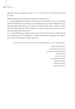 Série
Legislação
236
Art. 21. Ficam revogados os arts. 1º, 2º e 9º da Lei nº 12.619, de 30 de abril
de 2012.
Art. 22. Ficam convertidas em sanção de advertência:
I – as penalidades decorrentes de infrações ao disposto na Lei nº 12.619, de
30 de abril de 2012, que alterou a Consolidação das Leis do Trabalho (CLT),
aprovada pelo Decreto-Lei nº 5.452, de 1o de maio de 1943, e a Lei nº 9.503,
de 23 de setembro de 1997 (Código de Trânsito Brasileiro), aplicadas até a
data da publicação desta lei; e
II – as penalidades por violação do inciso V do art. 231 da Lei nº 9.503, de 23
de setembro de 1997 (Código de Trânsito Brasileiro), aplicadas até 2 (dois)
anos antes da entrada em vigor desta lei.
Brasília, 2 de março de 2015; 194º da Independência e 127º da República.
DILMA ROUSSEFF
José Eduardo Cardozo
Antônio Carlos Rodrigues
Manoel Dias
Arthur Chioro
Armando Monteiro
Nelson Barbosa
Gilberto Kassab
Miguel Rossetto
 