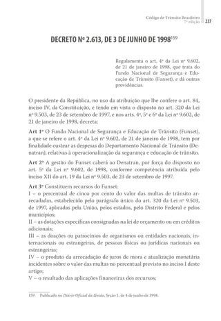 Código de Trânsito Brasileiro
7ª edição 237
DECRETO Nº2.613,DE3DE JUNHO DE1998159
Regulamenta o art. 4º da Lei nº 9.602,
de 21 de janeiro de 1998, que trata do
Fundo Nacional de Segurança e Edu-
cação de Trânsito (Funset), e dá outras
providências.
O presidente da República, no uso da atribuição que lhe confere o art. 84,
inciso IV, da Constituição, e tendo em vista o disposto no art. 320 da Lei
nº 9.503, de 23 de setembro de 1997, e nos arts. 4º, 5º e 6º da Lei nº 9.602, de
21 de janeiro de 1998, decreta:
Art 1º O Fundo Nacional de Segurança e Educação de Trânsito (Funset),
a que se refere o art. 4º da Lei nº 9.602, de 21 de janeiro de 1998, tem por
finalidade custear as despesas do Departamento Nacional de Trânsito (De-
natran), relativas à operacionalização da segurança e educação de trânsito.
Art 2º A gestão do Funset caberá ao Denatran, por força do disposto no
art. 5º da Lei nº 9.602, de 1998, conforme competência atribuída pelo
inciso XII do art. 19 da Lei nº 9.503, de 23 de setembro de 1997.
Art 3º Constituem recursos do Funset:
I – o percentual de cinco por cento do valor das multas de trânsito ar-
recadadas, estabelecido pelo parágrafo único do art. 320 da Lei nº 9.503,
de 1997, aplicadas pela União, pelos estados, pelo Distrito Federal e pelos
municípios;
II – as dotações específicas consignadas na lei de orçamento ou em créditos
adicionais;
III – as doações ou patrocínios de organismos ou entidades nacionais, in-
ternacionais ou estrangeiras, de pessoas físicas ou jurídicas nacionais ou
estrangeiras;
IV – o produto da arrecadação de juros de mora e atualização monetária
incidentes sobre o valor das multas no percentual previsto no inciso I deste
artigo;
V – o resultado das aplicações financeiras dos recursos;
159	 Publicado no Diário Oficial da União, Seção 1, de 4 de junho de 1998.
 