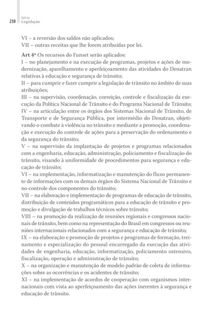 Série
Legislação
238
VI – a reversão dos saldos não aplicados;
VII – outras receitas que lhe forem atribuídas por lei.
Art 4º Os recursos do Funset serão aplicados:
I – no planejamento e na execução de programas, projetos e ações de mo-
dernização, aparelhamento e aperfeiçoamento das atividades do Denatran
relativas à educação e segurança de trânsito;
II – para cumprir e fazer cumprir a legislação de trânsito no âmbito de suas
atribuições;
III – na supervisão, coordenação, correição, controle e fiscalização da exe-
cução da Política Nacional de Trânsito e do Programa Nacional de Trânsito;
IV – na articulação entre os órgãos dos Sistemas Nacional de Trânsito, de
Transporte e de Segurança Pública, por intermédio do Denatran, objeti-
vando o combate à violência no trânsito e mediante a promoção, coordena-
ção e execução do controle de ações para a preservação do ordenamento e
da segurança do trânsito;
V – na supervisão da implantação de projetos e programas relacionados
com a engenharia, educação, administração, policiamento e fiscalização do
trânsito, visando à uniformidade de procedimentos para segurança e edu-
cação de trânsito;
VI – na implementação, informatização e manutenção do fluxo permanen-
te de informações com os demais órgãos do Sistema Nacional de Trânsito e
no controle dos componentes do trânsito;
VII – na elaboração e implementação de programas de educação de trânsito,
distribuição de conteúdos programáticos para a educação de trânsito e pro-
moção e divulgação de trabalhos técnicos sobre trânsito;
VIII – na promoção da realização de reuniões regionais e congressos nacio-
nais de trânsito, bem como na representação do Brasil em congressos ou reu-
niões internacionais relacionados com a segurança e educação de trânsito;
IX – na elaboração e promoção de projetos e programas de formação, trei-
namento e especialização do pessoal encarregado da execução das ativi-
dades de engenharia, educação, informatização, policiamento ostensivo,
fiscalização, operação e administração de trânsito;
X – na organização e manutenção de modelo padrão de coleta de informa-
ções sobre as ocorrências e os acidentes de trânsito;
XI – na implementação de acordos de cooperação com organismos inter-
nacionais com vista ao aperfeiçoamento das ações inerentes à segurança e
educação de trânsito.
 