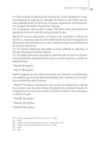 Código de Trânsito Brasileiro
7ª edição 239
§ 1º Para os efeitos da aplicação dos recursos do Funset, consideram-se ope-
racionalização da segurança e educação de trânsito as atividades necessá-
rias ao planejamento, manutenção, execução, organização, aperfeiçoamen-
to e avaliação do Sistema Nacional de Trânsito.
§ 2º As despesas a que se refere o inciso VIII deste artigo não poderão ser
superiores a dois por cento da receita total do Funset.
Art 5º Os recursos destinados ao Funset serão recolhidos ao Banco do
Brasil S.A., em conta especial, sob o título Fundo Nacional de Segurança e
Educação de Trânsito (Funset), à conta e ordem do Departamento Nacional
de Trânsito (Denatran).
§ 1º Os recursos disponíveis destinados ao Funset poderão ser aplicados no
mercado financeiro, em títulos federais.
§ 2º Os saldos financeiros apurados ao final de cada exercício, no Funset,
serão transferidos automaticamente para o exercício seguinte, a crédito do
referido Fundo.
160
Art 6º (Revogado.)
161
Art 7º (Revogado.)
Art 8º O pagamento das multas de trânsito será efetuado na rede bancária
arrecadadora, por meio de documento próprio que contenha as caracterís-
ticas estabelecidas pelo Denatran.
162
Art. 9º Os bancos centralizadores das receitas providenciarão o repasse
de cinco por cento do valor total da arrecadação das multas de trânsito de
competência da União, dos estados, do Distrito Federal e dos municípios,
à conta do Funset.
163
Art 10. (Revogado.)
164
Art 11. (Revogado.)
165
Art 12. (Revogado.)
160	 Artigo revogado pelo Decreto nº 3.067, de 21-5-1999.
161	Idem.
162	 Artigo com redação dada pelo Decreto nº 3.067, de 21-5-1999.
163	 Artigo revogado pelo Decreto nº 3.067, de 21-5-1999.
164	Idem.
165	Idem.
 