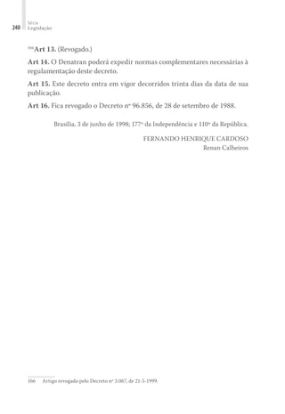 Série
Legislação
240
166
Art 13. (Revogado.)
Art 14. O Denatran poderá expedir normas complementares necessárias à
regulamentação deste decreto.
Art 15. Este decreto entra em vigor decorridos trinta dias da data de sua
publicação.
Art 16. Fica revogado o Decreto nº 96.856, de 28 de setembro de 1988.
Brasília, 3 de junho de 1998; 177º da Independência e 110º da República.
FERNANDO HENRIQUE CARDOSO
Renan Calheiros
166	 Artigo revogado pelo Decreto nº 3.067, de 21-5-1999.
 