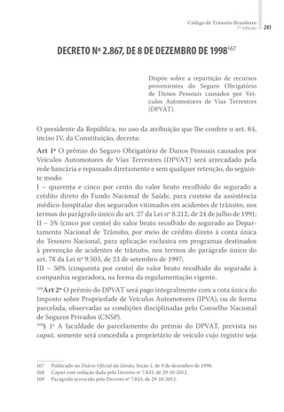 Código de Trânsito Brasileiro
7ª edição 241
DECRETO Nº2.867,DE8DE DEZEMBRO DE1998167
Dispõe sobre a repartição de recursos
provenientes do Seguro Obrigatório
de Danos Pessoais causados por Veí-
culos Automotores de Vias Terrestres
(DPVAT).
O presidente da República, no uso da atribuição que lhe confere o art. 84,
inciso IV, da Constituição, decreta:
Art 1º O prêmio do Seguro Obrigatório de Danos Pessoais causados por
Veículos Automotores de Vias Terrestres (DPVAT) será arrecadado pela
rede bancária e repassado diretamente e sem qualquer retenção, do seguin-
te modo:
I – quarenta e cinco por cento do valor bruto recolhido do segurado a
crédito direto do Fundo Nacional de Saúde, para custeio da assistência
médico-hospitalar dos segurados vitimados em acidentes de trânsito, nos
termos do parágrafo único do art. 27 da Lei nº 8.212, de 24 de julho de 1991;
II – 5% (cinco por cento) do valor bruto recolhido do segurado ao Depar-
tamento Nacional de Trânsito, por meio de crédito direto à conta única
do Tesouro Nacional, para aplicação exclusiva em programas destinados
à prevenção de acidentes de trânsito, nos termos do parágrafo único do
art. 78 da Lei nº 9.503, de 23 de setembro de 1997;
III – 50% (cinquenta por cento) do valor bruto recolhido do segurado à
companhia seguradora, na forma da regulamentação vigente.
168
Art 2º O prêmio do DPVAT será pago integralmente com a cota única do
Imposto sobre Propriedade de Veículos Automotores (IPVA), ou de forma
parcelada, observadas as condições disciplinadas pelo Conselho Nacional
de Seguros Privados (CNSP).
169
§ 1º A faculdade do parcelamento do prêmio do DPVAT, prevista no
caput, somente será concedida a proprietário de veículo cujo registro seja
167	 Publicado no Diário Oficial da União, Seção 1, de 9 de dezembro de 1998.
168	 Caput com redação dada pelo Decreto nº 7.833, de 29-10-2012.
169	 Parágrafo acrescido pelo Decreto nº 7.833, de 29-10-2012.
 